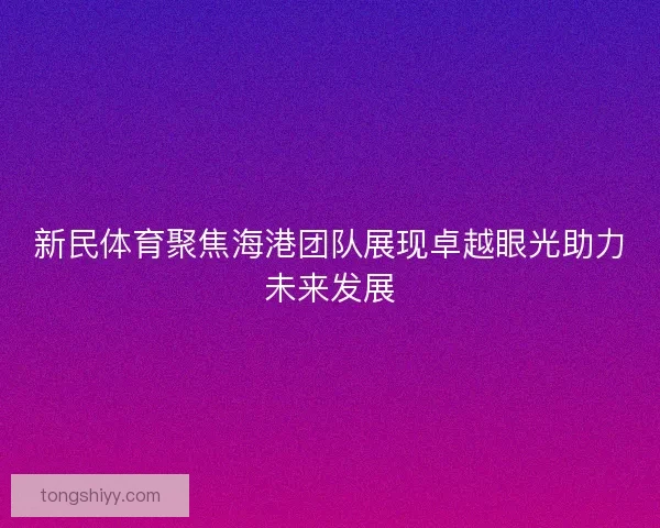 新民体育聚焦海港团队展现卓越眼光助力未来发展