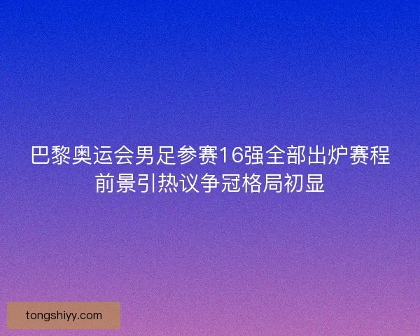 巴黎奥运会男足参赛16强全部出炉赛程前景引热议争冠格局初显