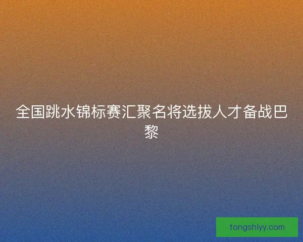 全国跳水锦标赛汇聚名将选拔人才备战巴黎