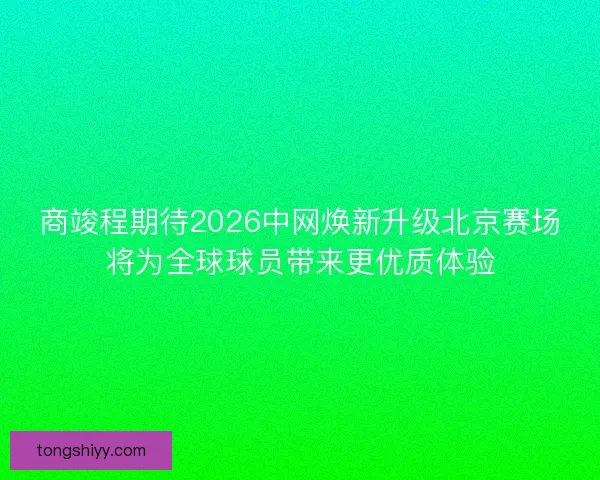 商竣程期待2026中网焕新升级北京赛场将为全球球员带来更优质体验