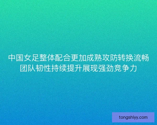 中国女足整体配合更加成熟攻防转换流畅团队韧性持续提升展现强劲竞争力