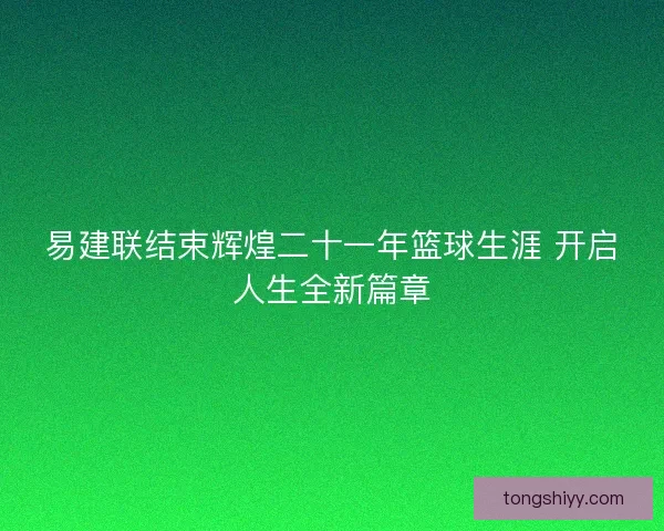 易建联结束辉煌二十一年篮球生涯 开启人生全新篇章